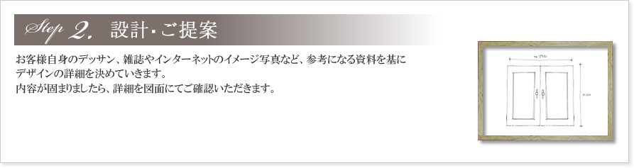2.設計・ご提案
お客様自身のデッサン、雑誌やインターネットのイメージ写真など、参考になる資料を基にデザインの詳細を決めていきます。
内容が固まりましたら、詳細を図面にてご確認いただきます。