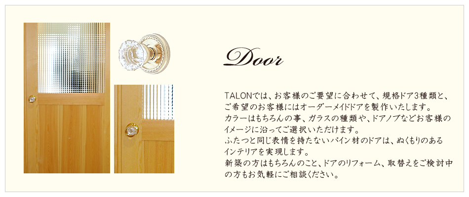 Door
TALONでは、お客様のご要望に合わせて、規格ドア3種類と、
ご希望のお客様にはオーダーメイドドアを製作いたします。
カラーはもちろんの事、ガラスの種類や、ドアノブなどお客様の
イメージに沿ってご選択いただけます。
ふたつと同じ表情を持たないパイン材のドアは、ぬくもりのある
インテリアを実現します。
新築の方はもちろんのこと、ドアのリフォーム、取替えをご検討中の方もお気軽にご相談ください。
